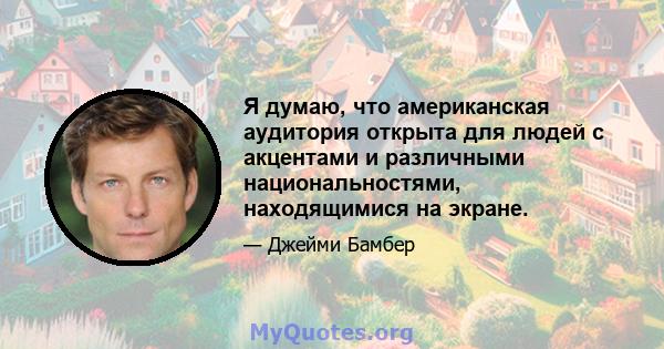 Я думаю, что американская аудитория открыта для людей с акцентами и различными национальностями, находящимися на экране.