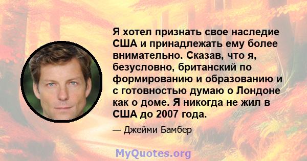 Я хотел признать свое наследие США и принадлежать ему более внимательно. Сказав, что я, безусловно, британский по формированию и образованию и с готовностью думаю о Лондоне как о доме. Я никогда не жил в США до 2007