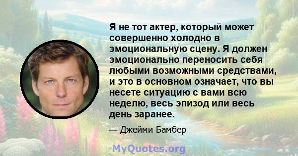 Я не тот актер, который может совершенно холодно в эмоциональную сцену. Я должен эмоционально переносить себя любыми возможными средствами, и это в основном означает, что вы несете ситуацию с вами всю неделю, весь