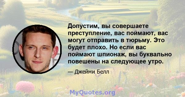 Допустим, вы совершаете преступление, вас поймают, вас могут отправить в тюрьму. Это будет плохо. Но если вас поймают шпионаж, вы буквально повешены на следующее утро.