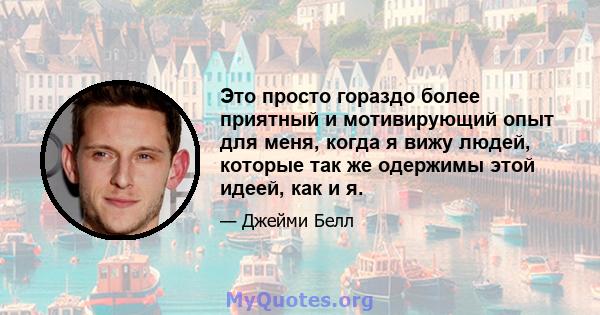 Это просто гораздо более приятный и мотивирующий опыт для меня, когда я вижу людей, которые так же одержимы этой идеей, как и я.