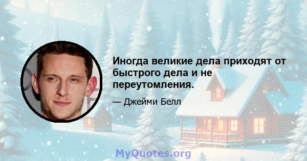 Иногда великие дела приходят от быстрого дела и не переутомления.