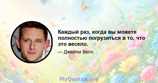 Каждый раз, когда вы можете полностью погрузиться в то, что это весело.