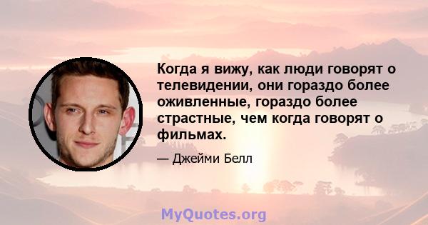 Когда я вижу, как люди говорят о телевидении, они гораздо более оживленные, гораздо более страстные, чем когда говорят о фильмах.