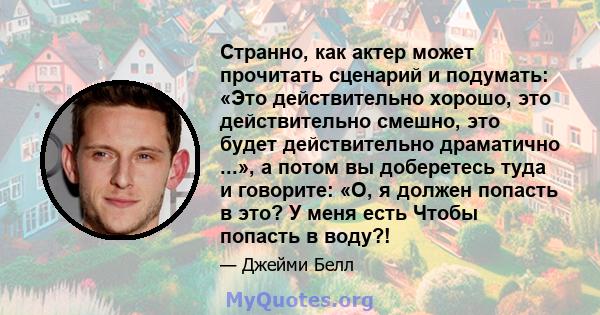 Странно, как актер может прочитать сценарий и подумать: «Это действительно хорошо, это действительно смешно, это будет действительно драматично ...», а потом вы доберетесь туда и говорите: «О, я должен попасть в это? У