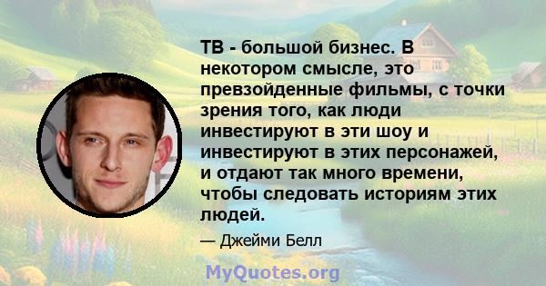 ТВ - большой бизнес. В некотором смысле, это превзойденные фильмы, с точки зрения того, как люди инвестируют в эти шоу и инвестируют в этих персонажей, и отдают так много времени, чтобы следовать историям этих людей.