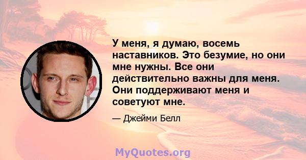 У меня, я думаю, восемь наставников. Это безумие, но они мне нужны. Все они действительно важны для меня. Они поддерживают меня и советуют мне.