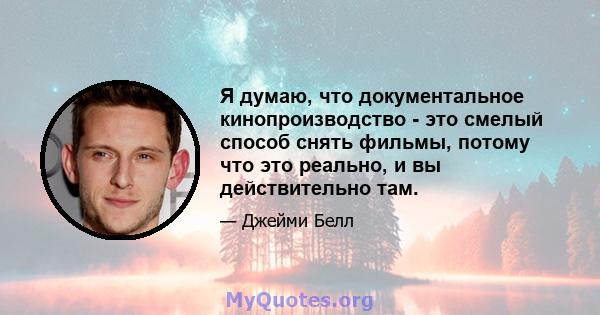 Я думаю, что документальное кинопроизводство - это смелый способ снять фильмы, потому что это реально, и вы действительно там.