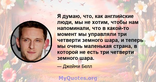 Я думаю, что, как английские люди, мы не хотим, чтобы нам напоминали, что в какой-то момент мы управляли три четверти земного шара, и теперь мы очень маленькая страна, в которой не есть три четверти земного шара.