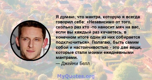 Я думаю, что мантра, которую я всегда говорил себе: «Независимо от того, сколько раз кто -то наносит мяч на вас, если вы каждый раз качаетесь, в конечном итоге один из них собирается подключиться». Полагаю, быть самим