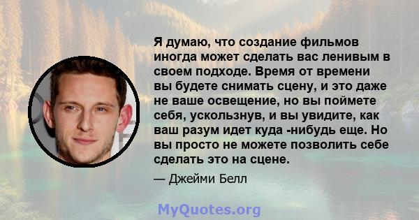 Я думаю, что создание фильмов иногда может сделать вас ленивым в своем подходе. Время от времени вы будете снимать сцену, и это даже не ваше освещение, но вы поймете себя, ускользнув, и вы увидите, как ваш разум идет