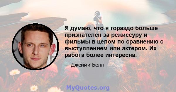 Я думаю, что я гораздо больше признателен за режиссуру и фильмы в целом по сравнению с выступлением или актером. Их работа более интересна.