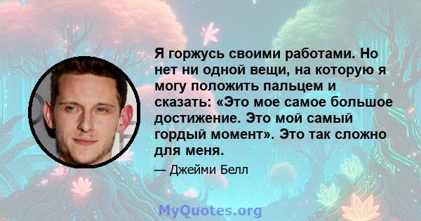 Я горжусь своими работами. Но нет ни одной вещи, на которую я могу положить пальцем и сказать: «Это мое самое большое достижение. Это мой самый гордый момент». Это так сложно для меня.