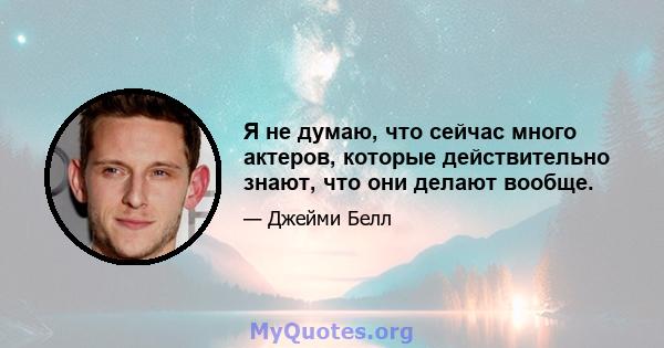 Я не думаю, что сейчас много актеров, которые действительно знают, что они делают вообще.