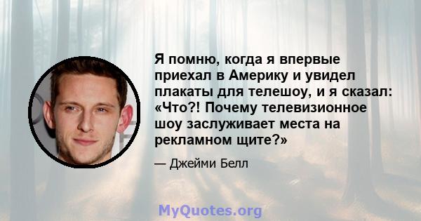 Я помню, когда я впервые приехал в Америку и увидел плакаты для телешоу, и я сказал: «Что?! Почему телевизионное шоу заслуживает места на рекламном щите?»