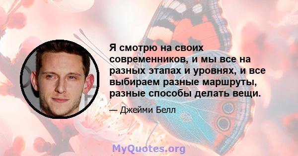 Я смотрю на своих современников, и мы все на разных этапах и уровнях, и все выбираем разные маршруты, разные способы делать вещи.