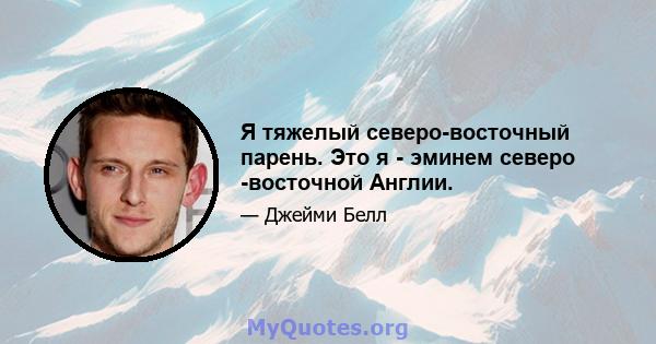 Я тяжелый северо-восточный парень. Это я - эминем северо -восточной Англии.