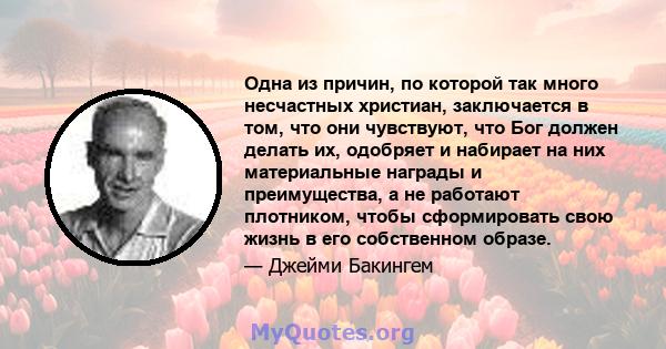 Одна из причин, по которой так много несчастных христиан, заключается в том, что они чувствуют, что Бог должен делать их, одобряет и набирает на них материальные награды и преимущества, а не работают плотником, чтобы