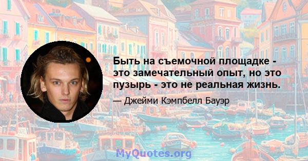 Быть на съемочной площадке - это замечательный опыт, но это пузырь - это не реальная жизнь.