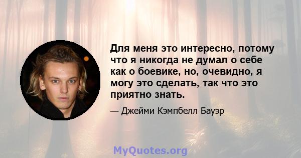 Для меня это интересно, потому что я никогда не думал о себе как о боевике, но, очевидно, я могу это сделать, так что это приятно знать.