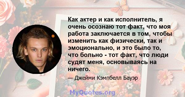 Как актер и как исполнитель, я очень осознаю тот факт, что моя работа заключается в том, чтобы изменить как физически, так и эмоционально, и это было то, что больно - тот факт, что люди судят меня, основываясь на ничего.