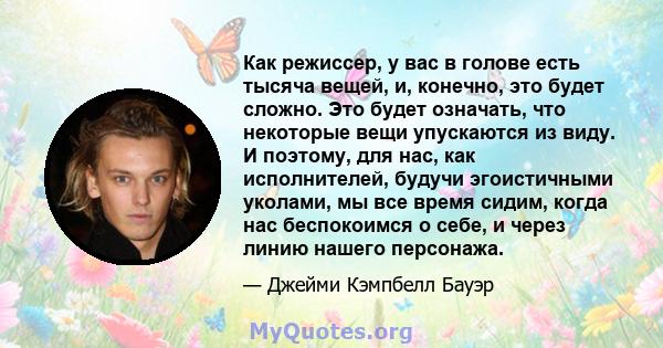 Как режиссер, у вас в голове есть тысяча вещей, и, конечно, это будет сложно. Это будет означать, что некоторые вещи упускаются из виду. И поэтому, для нас, как исполнителей, будучи эгоистичными уколами, мы все время