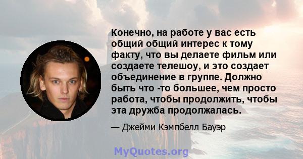 Конечно, на работе у вас есть общий общий интерес к тому факту, что вы делаете фильм или создаете телешоу, и это создает объединение в группе. Должно быть что -то большее, чем просто работа, чтобы продолжить, чтобы эта