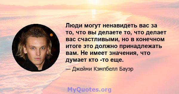 Люди могут ненавидеть вас за то, что вы делаете то, что делает вас счастливыми, но в конечном итоге это должно принадлежать вам. Не имеет значения, что думает кто -то еще.