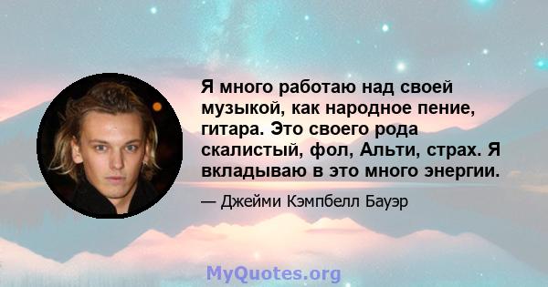 Я много работаю над своей музыкой, как народное пение, гитара. Это своего рода скалистый, фол, Альти, страх. Я вкладываю в это много энергии.