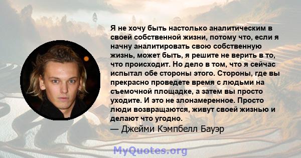 Я не хочу быть настолько аналитическим в своей собственной жизни, потому что, если я начну аналитировать свою собственную жизнь, может быть, я решите не верить в то, что происходит. Но дело в том, что я сейчас испытал