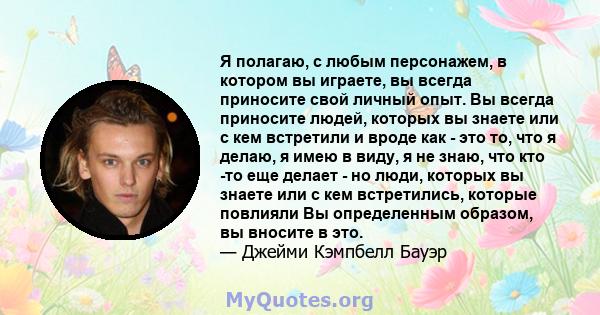 Я полагаю, с любым персонажем, в котором вы играете, вы всегда приносите свой личный опыт. Вы всегда приносите людей, которых вы знаете или с кем встретили и вроде как - это то, что я делаю, я имею в виду, я не знаю,