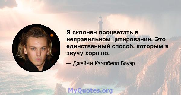 Я склонен процветать в неправильном цитировании. Это единственный способ, которым я звучу хорошо.