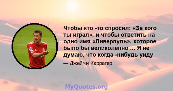 Чтобы кто -то спросил: «За кого ты играл», и чтобы ответить на одно имя «Ливерпуль», которое было бы великолепно ... Я не думаю, что когда -нибудь уйду