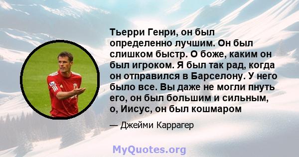 Тьерри Генри, он был определенно лучшим. Он был слишком быстр. О боже, каким он был игроком. Я был так рад, когда он отправился в Барселону. У него было все. Вы даже не могли пнуть его, он был большим и сильным, о,