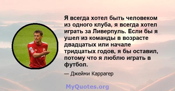 Я всегда хотел быть человеком из одного клуба, я всегда хотел играть за Ливерпуль. Если бы я ушел из команды в возрасте двадцатых или начале тридцатых годов, я бы оставил, потому что я люблю играть в футбол.