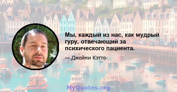 Мы, каждый из нас, как мудрый гуру, отвечающий за психического пациента.