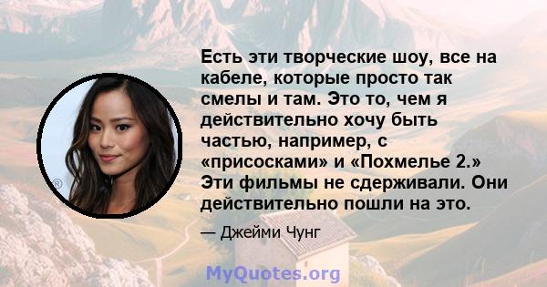 Есть эти творческие шоу, все на кабеле, которые просто так смелы и там. Это то, чем я действительно хочу быть частью, например, с «присосками» и «Похмелье 2.» Эти фильмы не сдерживали. Они действительно пошли на это.