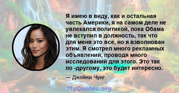 Я имею в виду, как и остальная часть Америки, я на самом деле не увлекался политикой, пока Обама не вступил в должность, так что для меня это все, но я взволнован этим. Я смотрел много рекламных объявлений, проводя