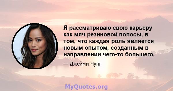 Я рассматриваю свою карьеру как мяч резиновой полосы, в том, что каждая роль является новым опытом, созданным в направлении чего-то большего.