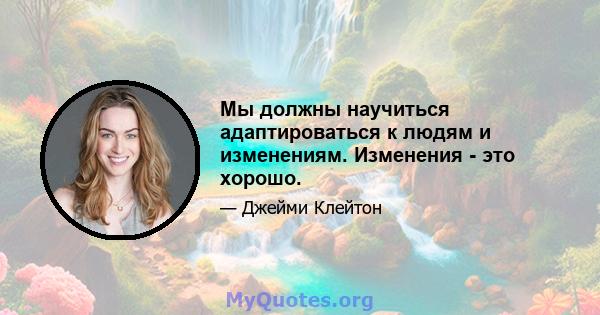 Мы должны научиться адаптироваться к людям и изменениям. Изменения - это хорошо.