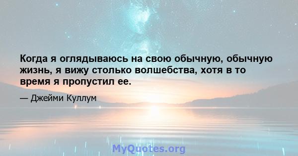 Когда я оглядываюсь на свою обычную, обычную жизнь, я вижу столько волшебства, хотя в то время я пропустил ее.