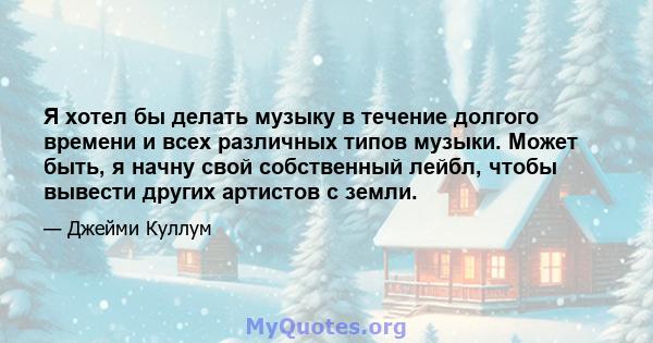 Я хотел бы делать музыку в течение долгого времени и всех различных типов музыки. Может быть, я начну свой собственный лейбл, чтобы вывести других артистов с земли.