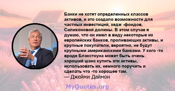 Банки не хотят определенных классов активов, и это создало возможности для частных инвестиций, хедж -фондов, Силиконовой долины. В этом случае я думаю, что он имел в виду некоторые из европейских банков, проливающих