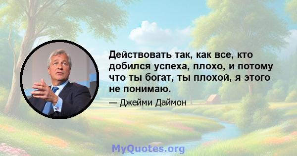 Действовать так, как все, кто добился успеха, плохо, и потому что ты богат, ты плохой, я этого не понимаю.