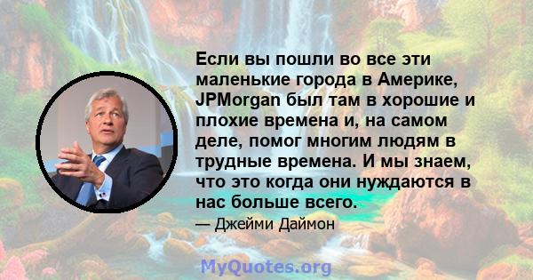 Если вы пошли во все эти маленькие города в Америке, JPMorgan был там в хорошие и плохие времена и, на самом деле, помог многим людям в трудные времена. И мы знаем, что это когда они нуждаются в нас больше всего.