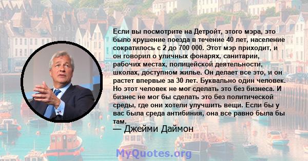 Если вы посмотрите на Детройт, этого мэра, это было крушение поезда в течение 40 лет, население сократилось с 2 до 700 000. Этот мэр приходит, и он говорил о уличных фонарях, санитарии, рабочих местах, полицейской