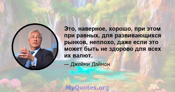 Это, наверное, хорошо, при этом при равных, для развивающихся рынков, неплохо, даже если это может быть не здорово для всех их валют.