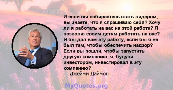 И если вы собираетесь стать лидером, вы знаете, что я спрашиваю себя? Хочу ли я работать на вас на этой работе? Я позволю своим детям работать на вас? Я бы дал вам эту работу, если бы я не был там, чтобы обеспечить