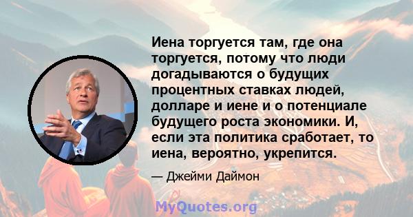 Иена торгуется там, где она торгуется, потому что люди догадываются о будущих процентных ставках людей, долларе и иене и о потенциале будущего роста экономики. И, если эта политика сработает, то иена, вероятно,