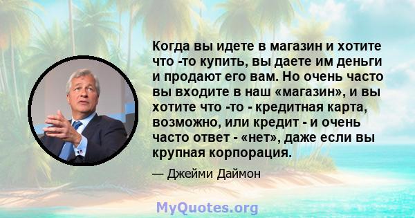 Когда вы идете в магазин и хотите что -то купить, вы даете им деньги и продают его вам. Но очень часто вы входите в наш «магазин», и вы хотите что -то - кредитная карта, возможно, или кредит - и очень часто ответ -